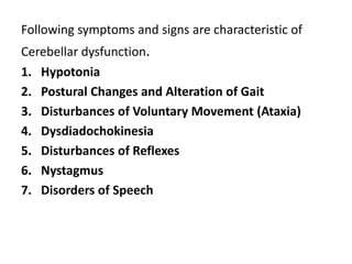 Following symptoms and signs are characteristic of
Cerebellar dysfunction.
1. Hypotonia
2. Postural Changes and Alteration of Gait
3. Disturbances of Voluntary Movement (Ataxia)
4. Dysdiadochokinesia
5. Disturbances of Reflexes
6. Nystagmus
7. Disorders of Speech
 
