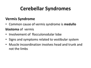 Cerebellar Syndromes
Vermis Syndrome
• Common cause of vermis syndrome is medullo
blastoma of vermis
• Involvement of flocculonodular lobe
• Signs and symptoms related to vestibular system
• Muscle incoordination involves head and trunk and
not the limbs
 