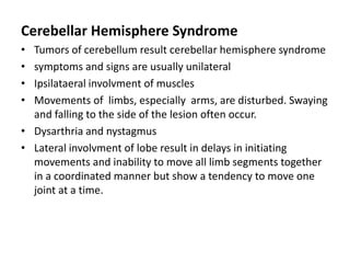 Cerebellar Hemisphere Syndrome
• Tumors of cerebellum result cerebellar hemisphere syndrome
• symptoms and signs are usually unilateral
• Ipsilataeral involvment of muscles
• Movements of limbs, especially arms, are disturbed. Swaying
and falling to the side of the lesion often occur.
• Dysarthria and nystagmus
• Lateral involvment of lobe result in delays in initiating
movements and inability to move all limb segments together
in a coordinated manner but show a tendency to move one
joint at a time.
 