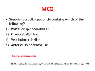 MCQ
• Superior cerbellar peduncle contains which of the
following?
a) Posterior spinocerebellar
b) Olivocrebellar tract
c) Vestibulocerebellar
d) Anterior spinocerebellar
Anterior spinocerebellar
BD_Chaurasia’s_Human_Anatomy, Volume 3 - Head-Neck and Brain 6th Edition, pg no 408
 
