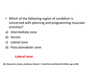 • Which of the following region of cerebllum is
concerned with planning and programming muscular
activities?
a) Intermediate zone
b) Vermis
c) Lateral zone
d) Flocculonodular zone
Lateral zone
BD_Chaurasia’s_Human_Anatomy, Volume 3 - Head-Neck and Brain 6th Edition, pg no 408
 
