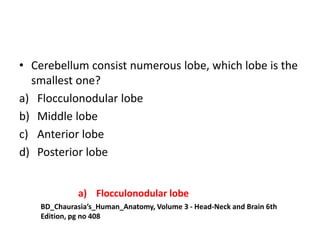 • Cerebellum consist numerous lobe, which lobe is the
smallest one?
a) Flocculonodular lobe
b) Middle lobe
c) Anterior lobe
d) Posterior lobe
BD_Chaurasia’s_Human_Anatomy, Volume 3 - Head-Neck and Brain 6th
Edition, pg no 408
a) Flocculonodular lobe
 