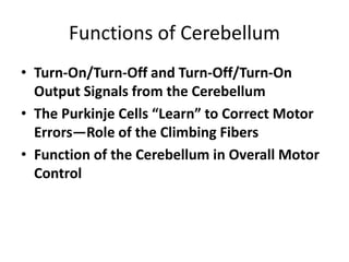 Functions of Cerebellum
• Turn-On/Turn-Off and Turn-Off/Turn-On
Output Signals from the Cerebellum
• The Purkinje Cells “Learn” to Correct Motor
Errors—Role of the Climbing Fibers
• Function of the Cerebellum in Overall Motor
Control
 