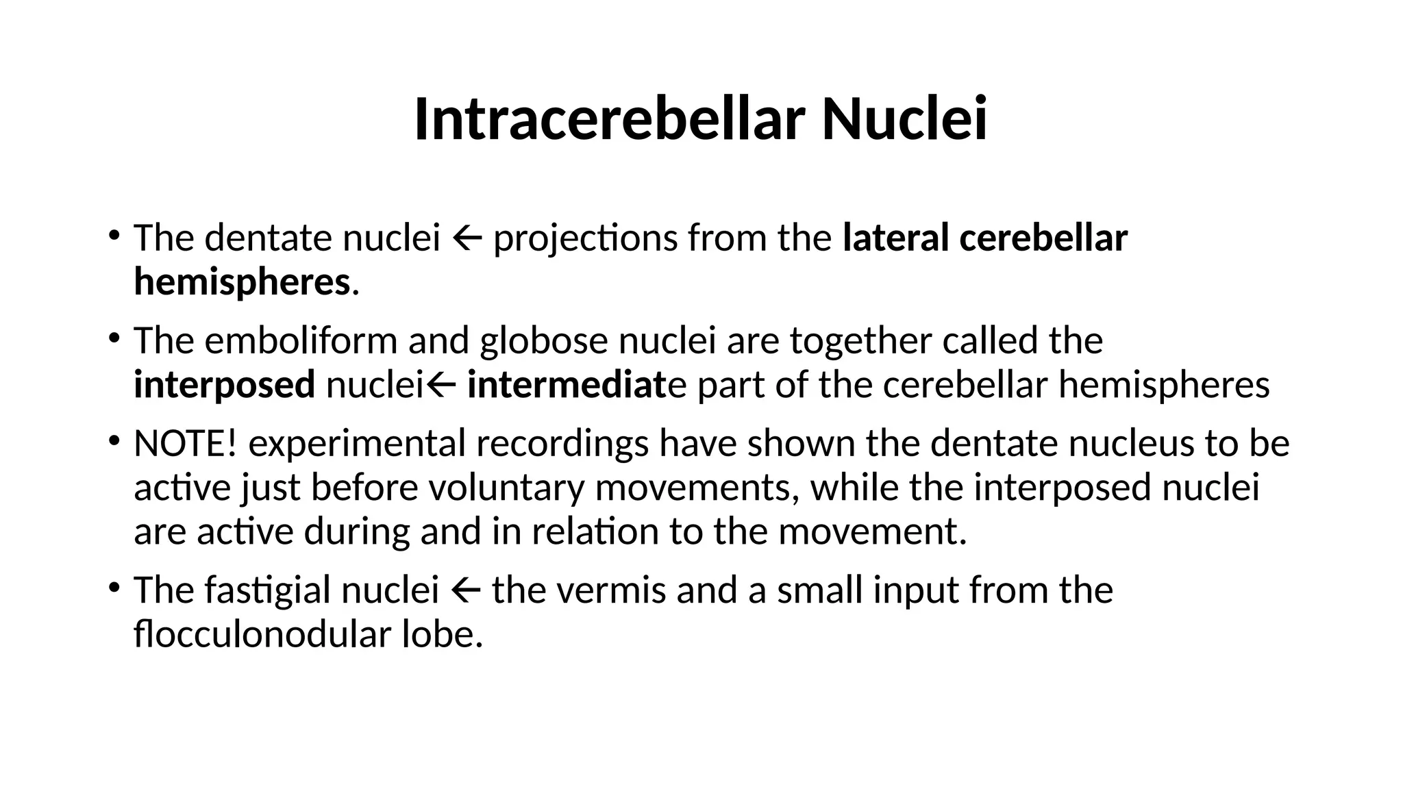 Intracerebellar Nuclei
• The dentate nuclei projections from the
🡨 lateral cerebellar
hemispheres.
• The emboliform and globose nuclei are together called the
interposed nuclei🡨 intermediate part of the cerebellar hemispheres
• NOTE! experimental recordings have shown the dentate nucleus to be
active just before voluntary movements, while the interposed nuclei
are active during and in relation to the movement.
• The fastigial nuclei the vermis and a small input from the
🡨
flocculonodular lobe.
 