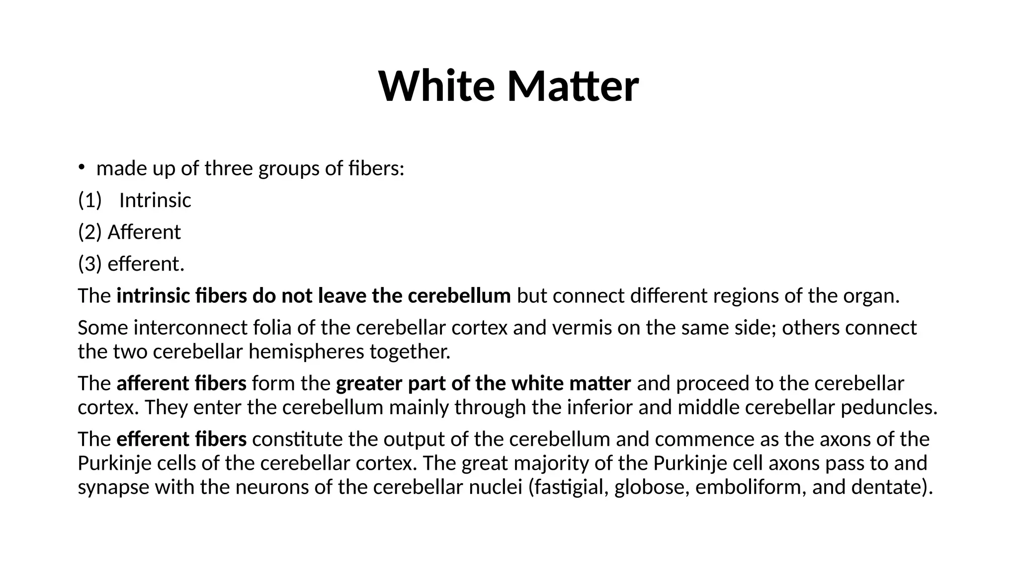 White Matter
• made up of three groups of fibers:
(1) Intrinsic
(2) Afferent
(3) efferent.
The intrinsic fibers do not leave the cerebellum but connect different regions of the organ.
Some interconnect folia of the cerebellar cortex and vermis on the same side; others connect
the two cerebellar hemispheres together.
The afferent fibers form the greater part of the white matter and proceed to the cerebellar
cortex. They enter the cerebellum mainly through the inferior and middle cerebellar peduncles.
The efferent fibers constitute the output of the cerebellum and commence as the axons of the
Purkinje cells of the cerebellar cortex. The great majority of the Purkinje cell axons pass to and
synapse with the neurons of the cerebellar nuclei (fastigial, globose, emboliform, and dentate).
 