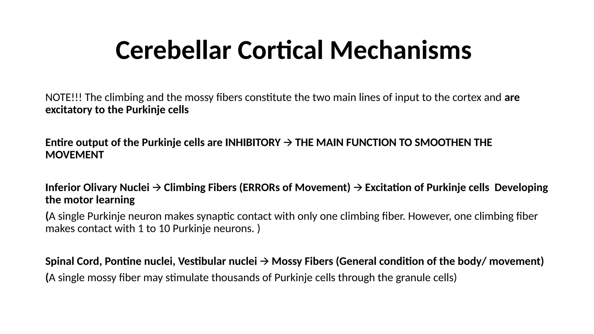 Cerebellar Cortical Mechanisms
NOTE!!! The climbing and the mossy fibers constitute the two main lines of input to the cortex and are
excitatory to the Purkinje cells
Entire output of the Purkinje cells are INHIBITORY THE MAIN FUNCTION TO SMOOTHEN THE
🡪
MOVEMENT
Inferior Olivary Nuclei Climbing Fibers (ERRORs of Movement) Excitation of Purkinje cells Developing
🡪 🡪
the motor learning
(A single Purkinje neuron makes synaptic contact with only one climbing fiber. However, one climbing fiber
makes contact with 1 to 10 Purkinje neurons. )
Spinal Cord, Pontine nuclei, Vestibular nuclei Mossy Fibers (General condition of the body/ movement)
🡪
(A single mossy fiber may stimulate thousands of Purkinje cells through the granule cells)
 