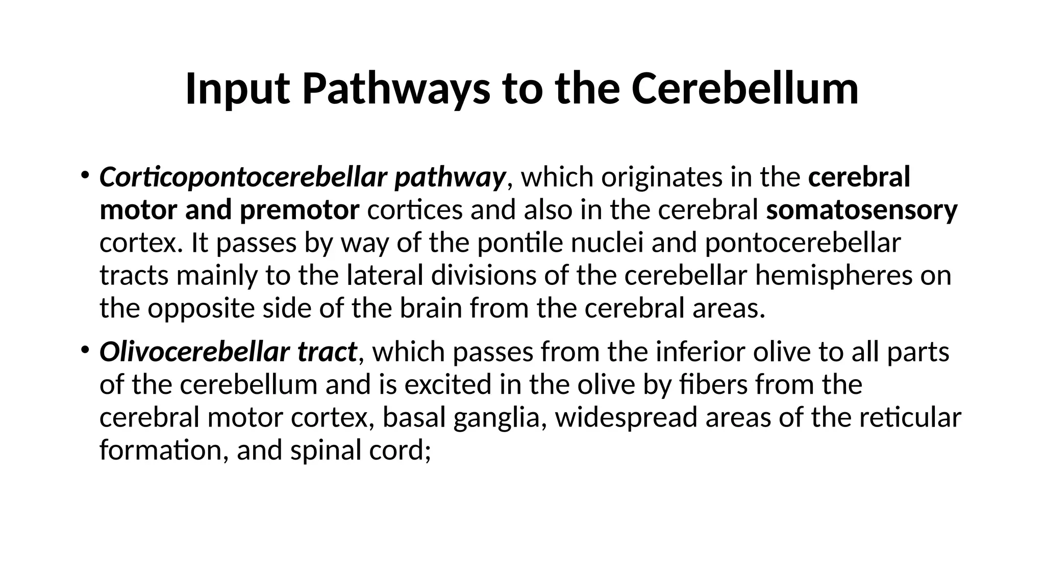 Input Pathways to the Cerebellum
• Corticopontocerebellar pathway, which originates in the cerebral
motor and premotor cortices and also in the cerebral somatosensory
cortex. It passes by way of the pontile nuclei and pontocerebellar
tracts mainly to the lateral divisions of the cerebellar hemispheres on
the opposite side of the brain from the cerebral areas.
• Olivocerebellar tract, which passes from the inferior olive to all parts
of the cerebellum and is excited in the olive by fibers from the
cerebral motor cortex, basal ganglia, widespread areas of the reticular
formation, and spinal cord;
 