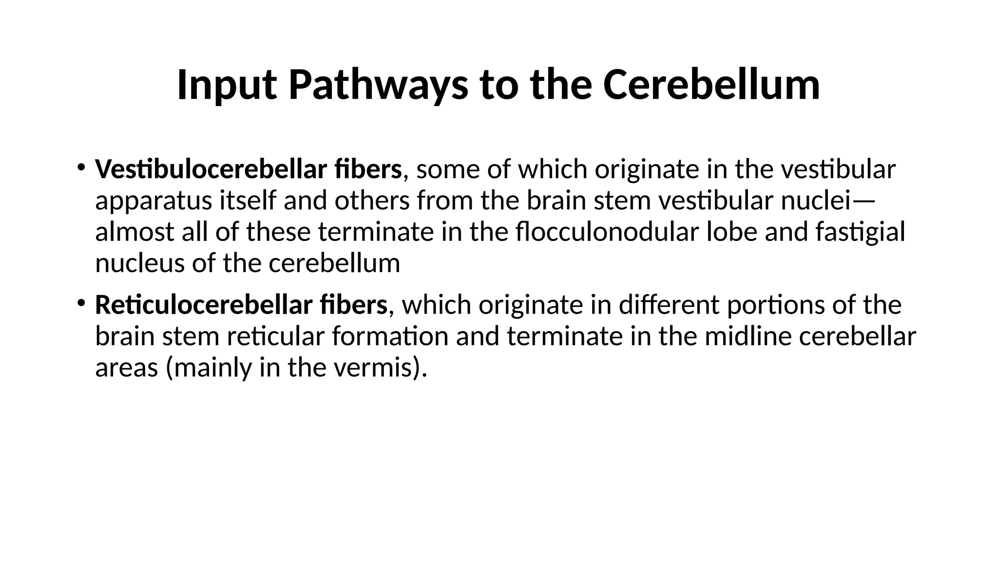 Input Pathways to the Cerebellum
• Vestibulocerebellar fibers, some of which originate in the vestibular
apparatus itself and others from the brain stem vestibular nuclei—
almost all of these terminate in the flocculonodular lobe and fastigial
nucleus of the cerebellum
• Reticulocerebellar fibers, which originate in different portions of the
brain stem reticular formation and terminate in the midline cerebellar
areas (mainly in the vermis).
 