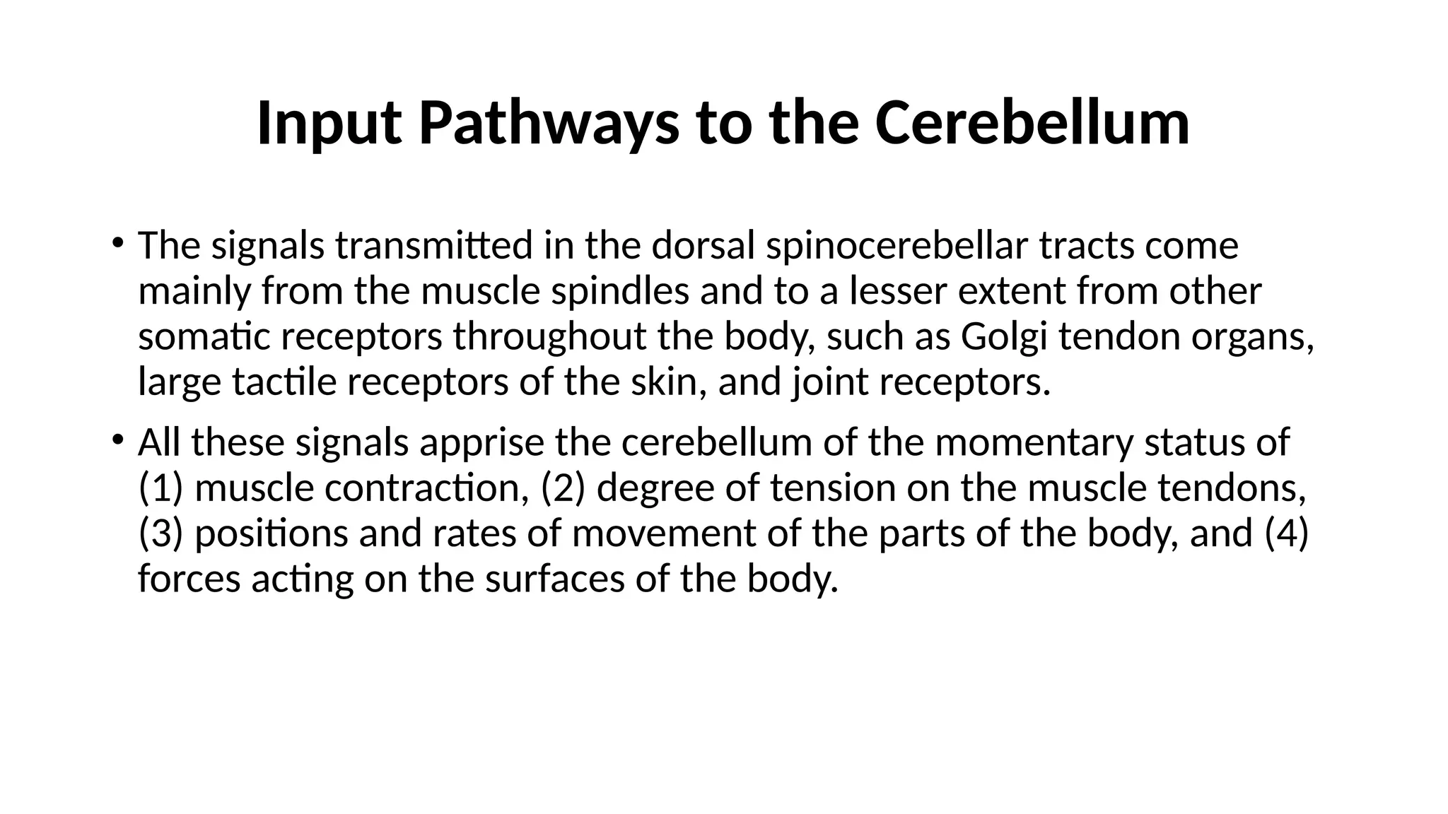 Input Pathways to the Cerebellum
• The signals transmitted in the dorsal spinocerebellar tracts come
mainly from the muscle spindles and to a lesser extent from other
somatic receptors throughout the body, such as Golgi tendon organs,
large tactile receptors of the skin, and joint receptors.
• All these signals apprise the cerebellum of the momentary status of
(1) muscle contraction, (2) degree of tension on the muscle tendons,
(3) positions and rates of movement of the parts of the body, and (4)
forces acting on the surfaces of the body.
 