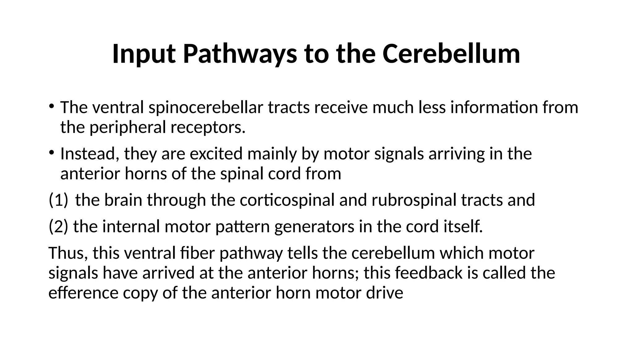 Input Pathways to the Cerebellum
• The ventral spinocerebellar tracts receive much less information from
the peripheral receptors.
• Instead, they are excited mainly by motor signals arriving in the
anterior horns of the spinal cord from
(1) the brain through the corticospinal and rubrospinal tracts and
(2) the internal motor pattern generators in the cord itself.
Thus, this ventral fiber pathway tells the cerebellum which motor
signals have arrived at the anterior horns; this feedback is called the
efference copy of the anterior horn motor drive
 