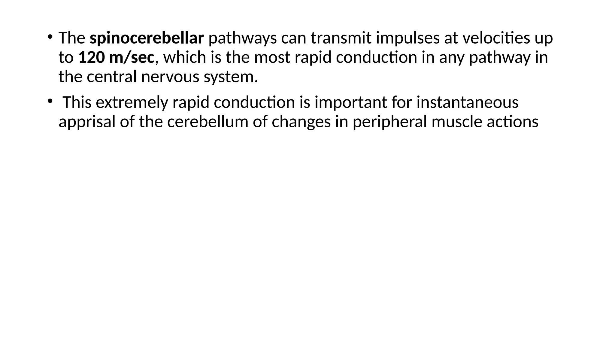 • The spinocerebellar pathways can transmit impulses at velocities up
to 120 m/sec, which is the most rapid conduction in any pathway in
the central nervous system.
• This extremely rapid conduction is important for instantaneous
apprisal of the cerebellum of changes in peripheral muscle actions
 