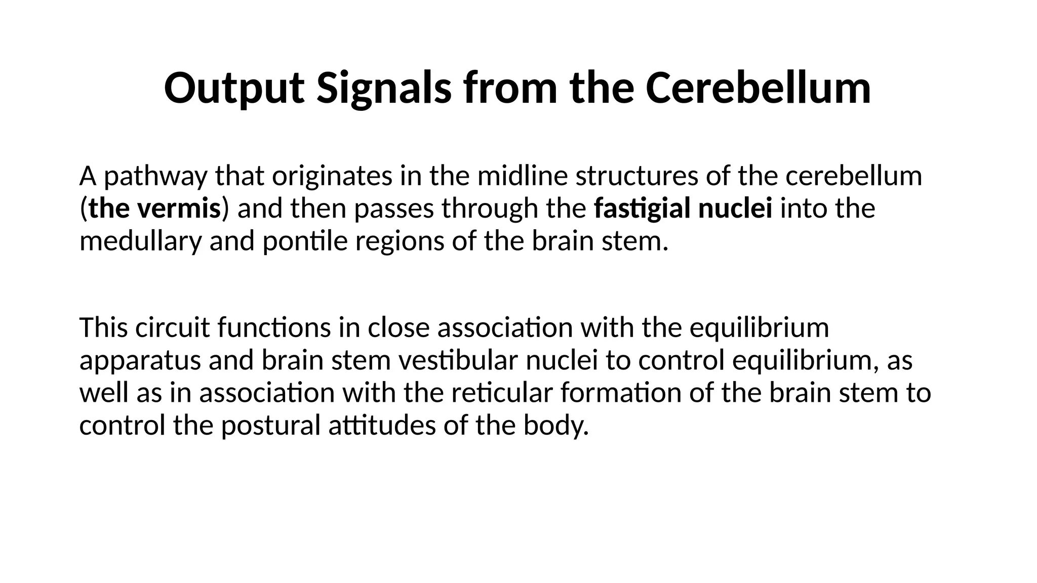 Output Signals from the Cerebellum
A pathway that originates in the midline structures of the cerebellum
(the vermis) and then passes through the fastigial nuclei into the
medullary and pontile regions of the brain stem.
This circuit functions in close association with the equilibrium
apparatus and brain stem vestibular nuclei to control equilibrium, as
well as in association with the reticular formation of the brain stem to
control the postural attitudes of the body.
 