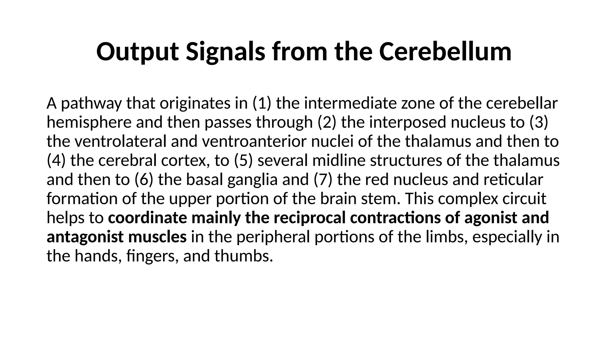 Output Signals from the Cerebellum
A pathway that originates in (1) the intermediate zone of the cerebellar
hemisphere and then passes through (2) the interposed nucleus to (3)
the ventrolateral and ventroanterior nuclei of the thalamus and then to
(4) the cerebral cortex, to (5) several midline structures of the thalamus
and then to (6) the basal ganglia and (7) the red nucleus and reticular
formation of the upper portion of the brain stem. This complex circuit
helps to coordinate mainly the reciprocal contractions of agonist and
antagonist muscles in the peripheral portions of the limbs, especially in
the hands, fingers, and thumbs.
 