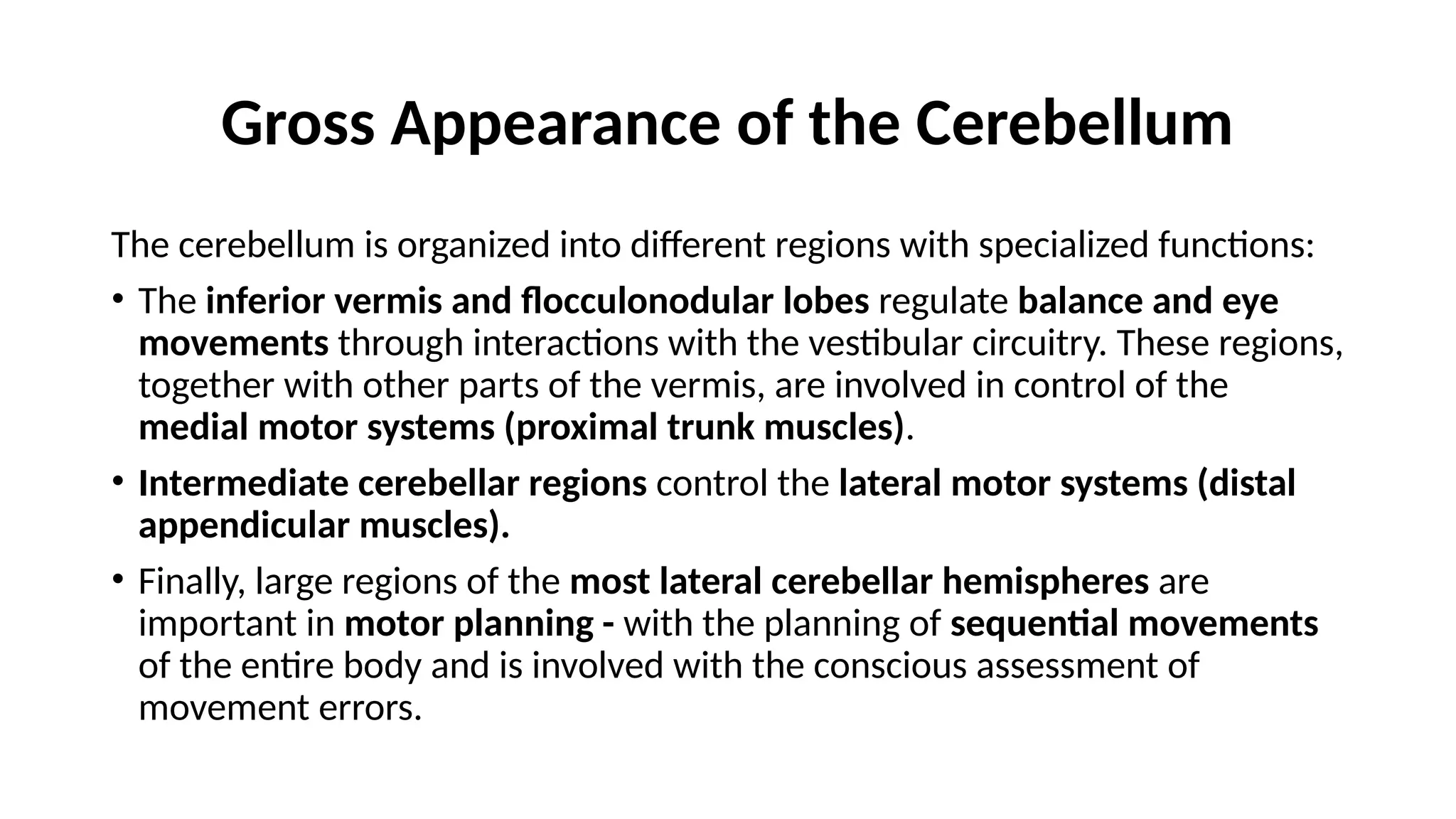 Gross Appearance of the Cerebellum
The cerebellum is organized into different regions with specialized functions:
• The inferior vermis and flocculonodular lobes regulate balance and eye
movements through interactions with the vestibular circuitry. These regions,
together with other parts of the vermis, are involved in control of the
medial motor systems (proximal trunk muscles).
• Intermediate cerebellar regions control the lateral motor systems (distal
appendicular muscles).
• Finally, large regions of the most lateral cerebellar hemispheres are
important in motor planning - with the planning of sequential movements
of the entire body and is involved with the conscious assessment of
movement errors.
 
