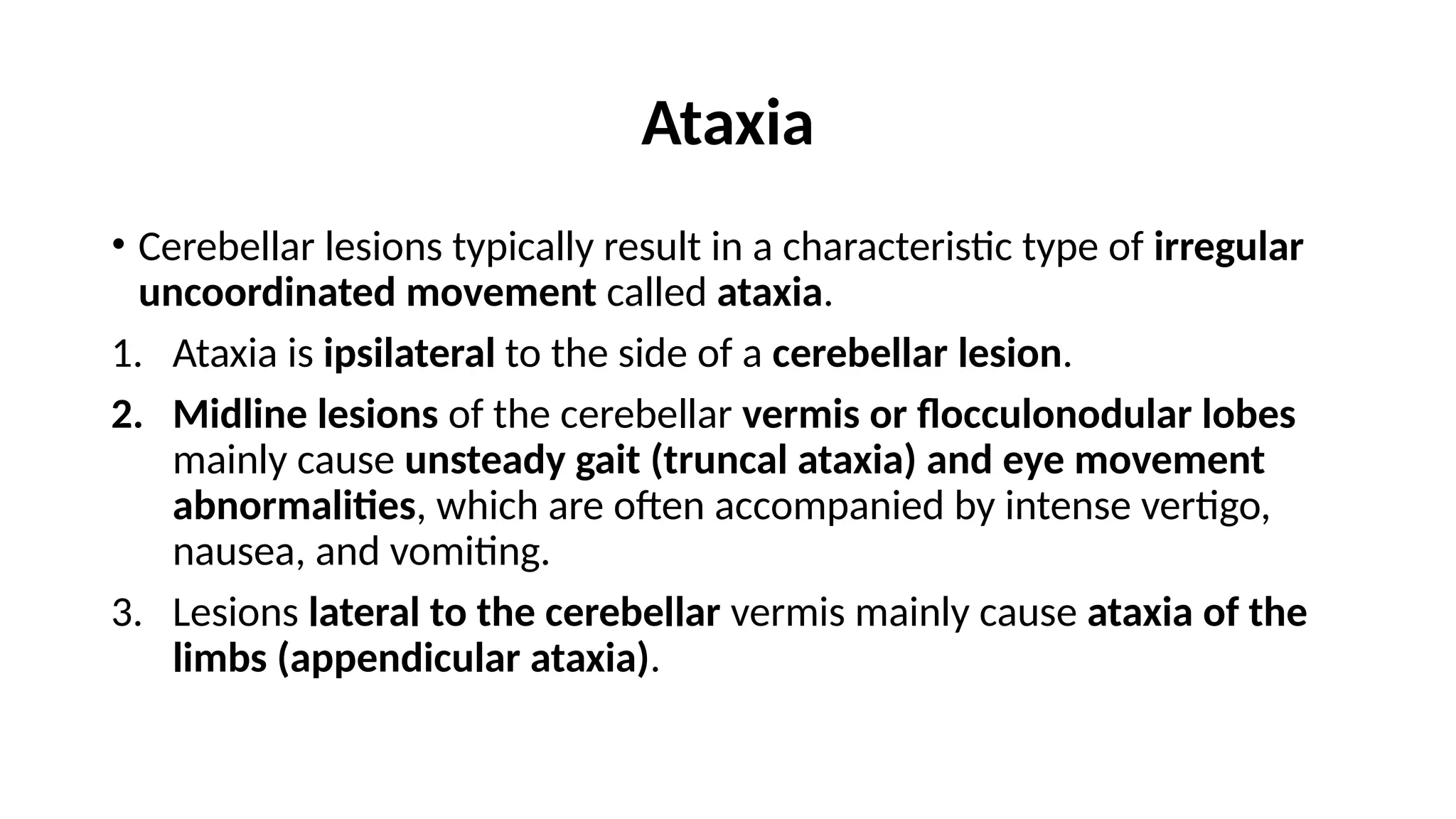 Ataxia
• Cerebellar lesions typically result in a characteristic type of irregular
uncoordinated movement called ataxia.
1. Ataxia is ipsilateral to the side of a cerebellar lesion.
2. Midline lesions of the cerebellar vermis or flocculonodular lobes
mainly cause unsteady gait (truncal ataxia) and eye movement
abnormalities, which are often accompanied by intense vertigo,
nausea, and vomiting.
3. Lesions lateral to the cerebellar vermis mainly cause ataxia of the
limbs (appendicular ataxia).
 