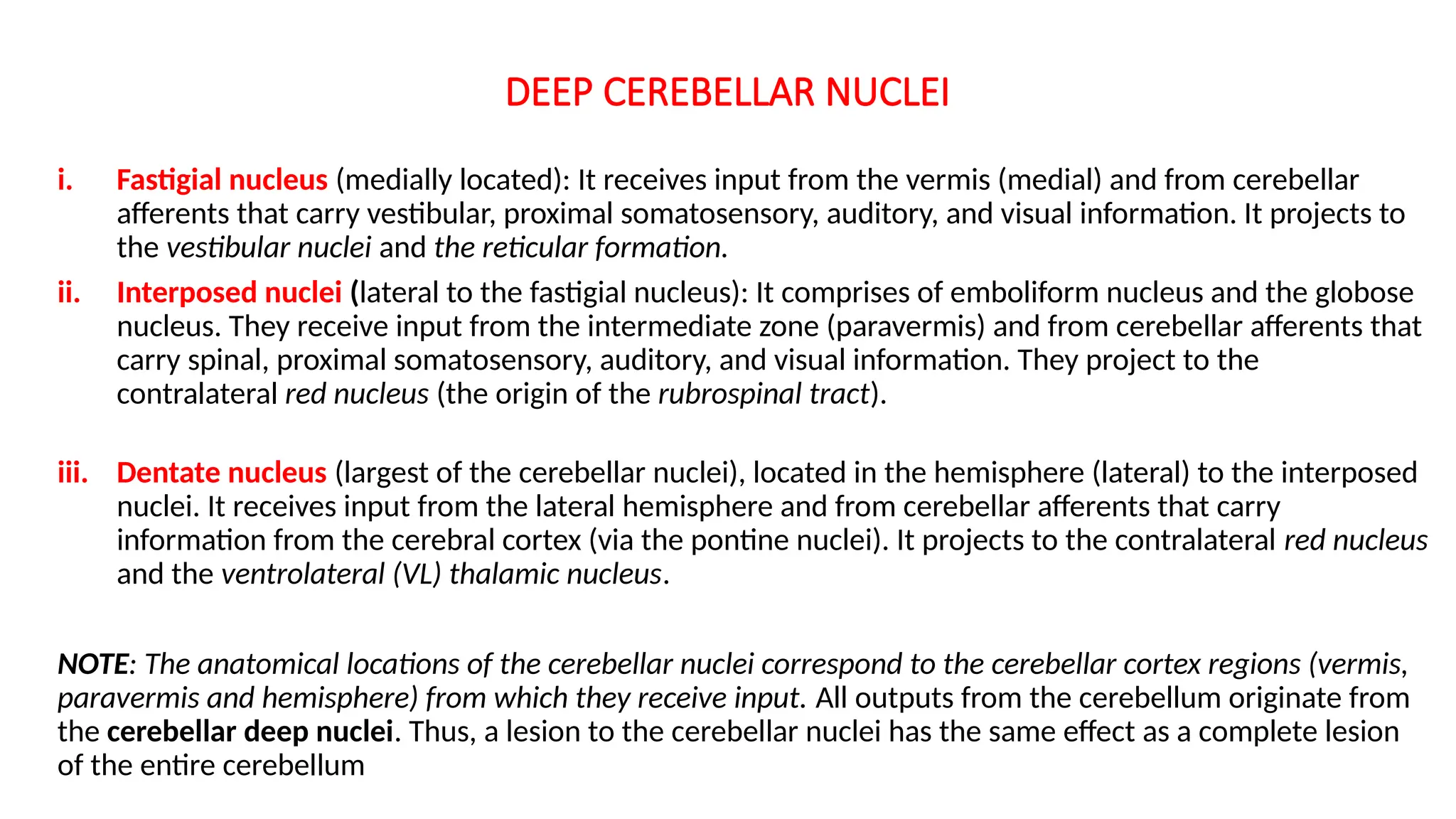 DEEP CEREBELLAR NUCLEI
i. Fastigial nucleus (medially located): It receives input from the vermis (medial) and from cerebellar
afferents that carry vestibular, proximal somatosensory, auditory, and visual information. It projects to
the vestibular nuclei and the reticular formation.
ii. Interposed nuclei (lateral to the fastigial nucleus): It comprises of emboliform nucleus and the globose
nucleus. They receive input from the intermediate zone (paravermis) and from cerebellar afferents that
carry spinal, proximal somatosensory, auditory, and visual information. They project to the
contralateral red nucleus (the origin of the rubrospinal tract).
iii. Dentate nucleus (largest of the cerebellar nuclei), located in the hemisphere (lateral) to the interposed
nuclei. It receives input from the lateral hemisphere and from cerebellar afferents that carry
information from the cerebral cortex (via the pontine nuclei). It projects to the contralateral red nucleus
and the ventrolateral (VL) thalamic nucleus.
NOTE: The anatomical locations of the cerebellar nuclei correspond to the cerebellar cortex regions (vermis,
paravermis and hemisphere) from which they receive input. All outputs from the cerebellum originate from
the cerebellar deep nuclei. Thus, a lesion to the cerebellar nuclei has the same effect as a complete lesion
of the entire cerebellum
 