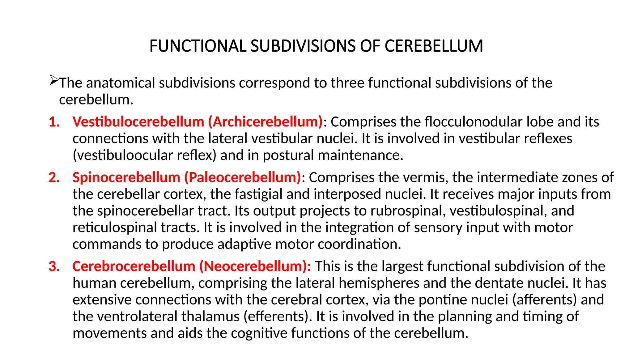 FUNCTIONAL SUBDIVISIONS OF CEREBELLUM
The anatomical subdivisions correspond to three functional subdivisions of the
cerebellum.
1. Vestibulocerebellum (Archicerebellum): Comprises the flocculonodular lobe and its
connections with the lateral vestibular nuclei. It is involved in vestibular reflexes
(vestibuloocular reflex) and in postural maintenance.
2. Spinocerebellum (Paleocerebellum): Comprises the vermis, the intermediate zones of
the cerebellar cortex, the fastigial and interposed nuclei. It receives major inputs from
the spinocerebellar tract. Its output projects to rubrospinal, vestibulospinal, and
reticulospinal tracts. It is involved in the integration of sensory input with motor
commands to produce adaptive motor coordination.
3. Cerebrocerebellum (Neocerebellum): This is the largest functional subdivision of the
human cerebellum, comprising the lateral hemispheres and the dentate nuclei. It has
extensive connections with the cerebral cortex, via the pontine nuclei (afferents) and
the ventrolateral thalamus (efferents). It is involved in the planning and timing of
movements and aids the cognitive functions of the cerebellum.
 
