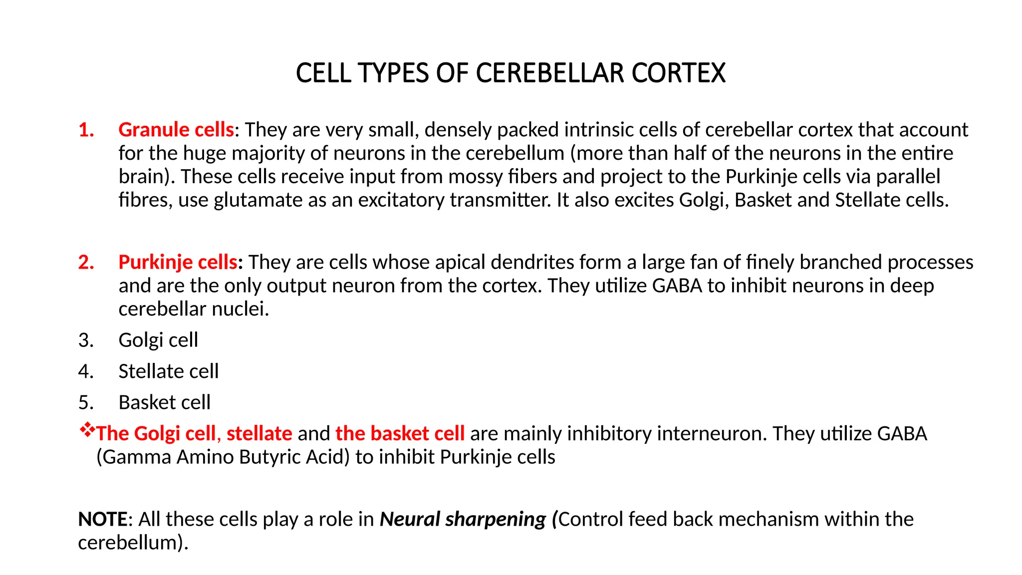 CELL TYPES OF CEREBELLAR CORTEX
1. Granule cells: They are very small, densely packed intrinsic cells of cerebellar cortex that account
for the huge majority of neurons in the cerebellum (more than half of the neurons in the entire
brain). These cells receive input from mossy fibers and project to the Purkinje cells via parallel
fibres, use glutamate as an excitatory transmitter. It also excites Golgi, Basket and Stellate cells.
2. Purkinje cells: They are cells whose apical dendrites form a large fan of finely branched processes
and are the only output neuron from the cortex. They utilize GABA to inhibit neurons in deep
cerebellar nuclei.
3. Golgi cell
4. Stellate cell
5. Basket cell
The Golgi cell, stellate and the basket cell are mainly inhibitory interneuron. They utilize GABA
(Gamma Amino Butyric Acid) to inhibit Purkinje cells
NOTE: All these cells play a role in Neural sharpening (Control feed back mechanism within the
cerebellum).
 