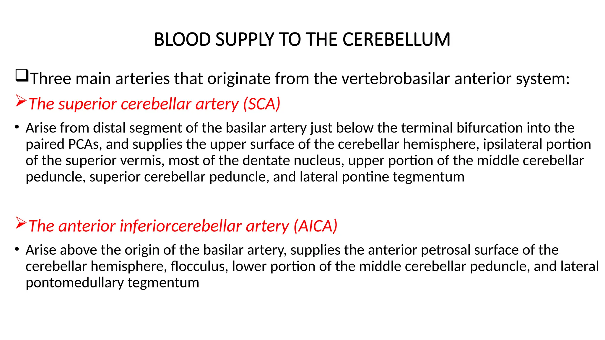 BLOOD SUPPLY TO THE CEREBELLUM
Three main arteries that originate from the vertebrobasilar anterior system:
The superior cerebellar artery (SCA)
• Arise from distal segment of the basilar artery just below the terminal bifurcation into the
paired PCAs, and supplies the upper surface of the cerebellar hemisphere, ipsilateral portion
of the superior vermis, most of the dentate nucleus, upper portion of the middle cerebellar
peduncle, superior cerebellar peduncle, and lateral pontine tegmentum
The anterior inferiorcerebellar artery (AICA)
• Arise above the origin of the basilar artery, supplies the anterior petrosal surface of the
cerebellar hemisphere, flocculus, lower portion of the middle cerebellar peduncle, and lateral
pontomedullary tegmentum
 