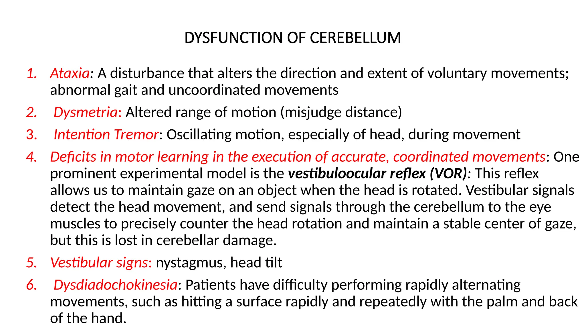 DYSFUNCTION OF CEREBELLUM
1. Ataxia: A disturbance that alters the direction and extent of voluntary movements;
abnormal gait and uncoordinated movements
2. Dysmetria: Altered range of motion (misjudge distance)
3. Intention Tremor: Oscillating motion, especially of head, during movement
4. Deficits in motor learning in the execution of accurate, coordinated movements: One
prominent experimental model is the vestibuloocular reflex (VOR): This reflex
allows us to maintain gaze on an object when the head is rotated. Vestibular signals
detect the head movement, and send signals through the cerebellum to the eye
muscles to precisely counter the head rotation and maintain a stable center of gaze,
but this is lost in cerebellar damage.
5. Vestibular signs: nystagmus, head tilt
6. Dysdiadochokinesia: Patients have difficulty performing rapidly alternating
movements, such as hitting a surface rapidly and repeatedly with the palm and back
of the hand.
 