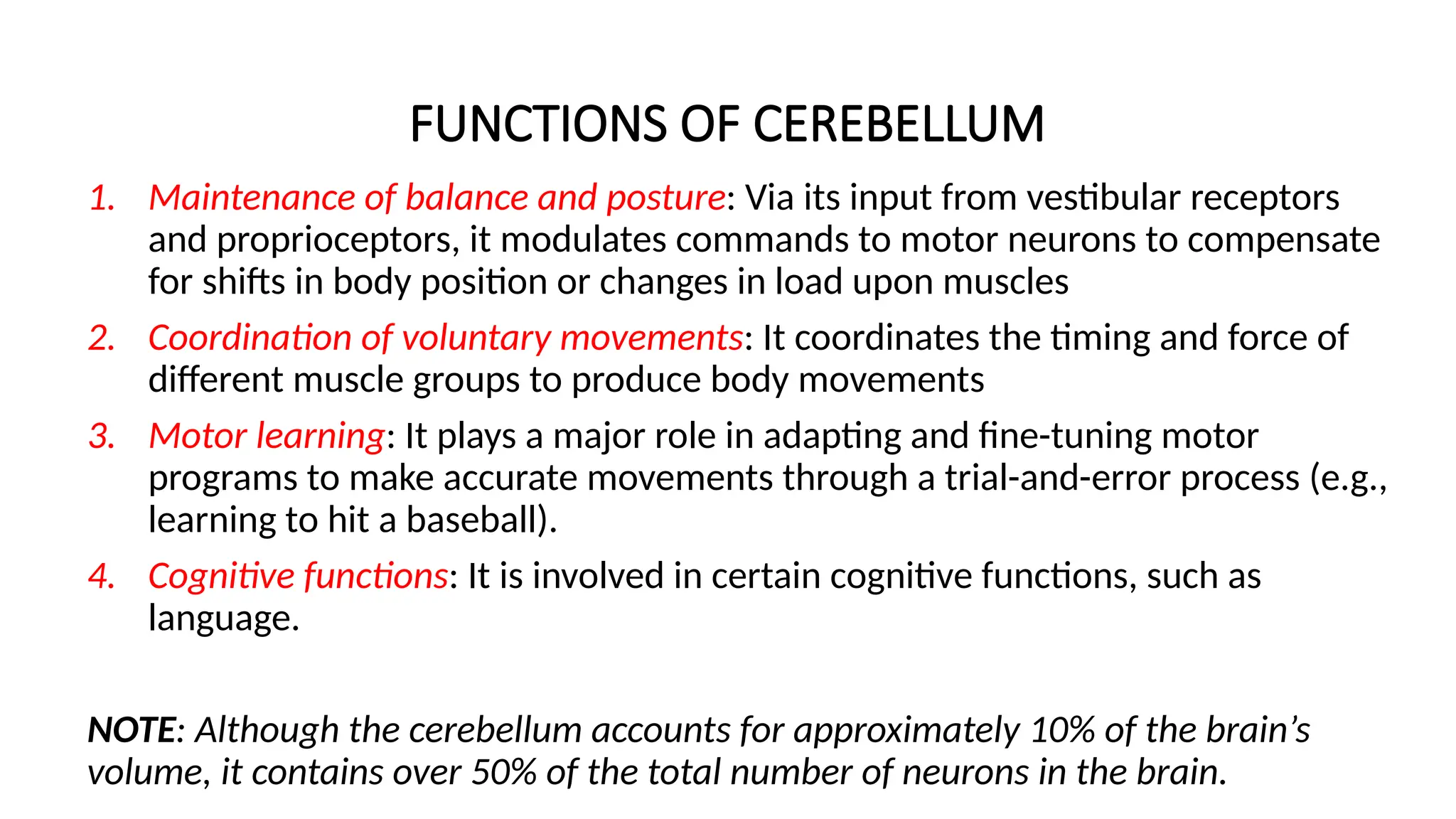 FUNCTIONS OF CEREBELLUM
1. Maintenance of balance and posture: Via its input from vestibular receptors
and proprioceptors, it modulates commands to motor neurons to compensate
for shifts in body position or changes in load upon muscles
2. Coordination of voluntary movements: It coordinates the timing and force of
different muscle groups to produce body movements
3. Motor learning: It plays a major role in adapting and fine-tuning motor
programs to make accurate movements through a trial-and-error process (e.g.,
learning to hit a baseball).
4. Cognitive functions: It is involved in certain cognitive functions, such as
language.
NOTE: Although the cerebellum accounts for approximately 10% of the brain’s
volume, it contains over 50% of the total number of neurons in the brain.
 