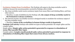 Excitatory Output from Cerebellum: The Purkinje cell output to the deep cerebellar nuclei is
inhibitory because the neurotransmitter secreted by Purkinje cells is GABA.
1. But, deep cerebellar nuclei receive excitatory inputs from mossy fibers and climbing fibers, and from
other sources.
• Therefore, in spite of inhibition by the Purkinje cells, the output of deep cerebellar nuclei to
the brainstem is always excitatory.
2. The internal circuitry of cerebellar neurons is designed mainly to modulate the excitatory output of
the deep cerebellar nuclei.
• Therefore, lesion of the cerebellum in human beings results in hypotonia.
Purkinje Cell Activity Purkinje cells exhibit two types of action potentials: the simple spikes and the
complex spikes.
Simple spikes: Simple spike action potential is generated in response to stimulation of
mossy fiber-parallel fiber input.
Complex spikes: Complex (multi-peaked) spike action potential is generated in response to
stimulation of climbing fiber input that comes from olivary nucleus.
•
 