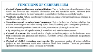 1. Control of postural balance and equilibrium: This is the function of vestibulocerebellum,
which has extensive and reciprocal connection with the vestibular nuclei. Afferents from
vestibular apparatus in the inner ear project to vestibulocerebellum via vestibular nuclei.
2. Vestibulo-ocular reflex: Vestibulocerebellum is concerned with learning induced changes in
vestibulo-ocular reflex.
3. Smoothening and coordination of movement: This is the function of spinocerebellum that
receives proprioceptive and other sensory inputs from all the body parts through the spinal cord.
• It also receives inputs from the motor cortex, where motor planning is carried out.
• By comparing plan with performance, it smoothens and coordinates movement.
4. Control of posture: The vermal portion of spinocerebellum projects to the brainstem areas
that control axial and proximal limb muscles. Therefore, vermal spinocerebellum has profound
influence on posture.
5. Control of skilled voluntary movements: The paravermal region of spinocerebellum
projects to the brainstem nuclei that influence distal limb muscles. Therefore, paravermal
spinocerebellum controls skilled voluntary movements.
FUNCTIONS OF CEREBELLUM
 