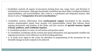 • Cerebellum controls all aspects of movement starting from rate, range, force, and direction to
termination of movement. Although functionally cerebellum has three lobes (vestibulocerebellum,
spinocerebellum, and neocerebellum), they work in a coordinated and integrated manner, that
means it acts as “comparator of a servo mechanism.”
i. Cerebellum receives information from corticospinal output transmitted to the muscles,
receives proprioceptive inputs from muscles (via spinocerebellar tracts) that informs about
ongoing movements and position of the limbs, and also receives all special sensory inputs
(visual, auditory, and vestibular inputs).
• ii. Cerebellum projects to cortex via red nucleus and pontine nuclei.
• iii. Cerebellum coordinates all the cortical and spinal information and appropriately modifies the
ongoing movements via its influences on all descending pathways.
• iv. It sends error signal to the cortex for alteration in programming of the movement for any
desirable change in motor outputs to be achieved.
 