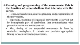 6.Planning and programming of the movements: This is
the function of neocerebellum that interacts with the
cortex.
• Hence, neocerebellum controls planning and programming of
the movements.
• Especially, planning of sequential movements is carried out
by hemispheric part of cerebellum that communicates with
premotor cortex and sensory cortex.
• Also, timing of the sequential movements is done by
cerebellar hemisphere. It controls and provides appropriate
timing for each succeeding movement.
 