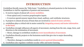 Cerebellum literally means the “little brain.” Cerebellum is situated posterior to the brainstem.
Cerebellum is vital for regulation of posture and movement.
1. It receives inputs of almost all sensory modalities.
• From spinal cord, it receives proprioceptive inputs.
• It receives special sensory inputs from visual, auditory, and vestibular structures.
2. It projects to almost all areas of brain that are involved in control of motor activities.
3. cerebellum plays a critical role in motor control by integrating sensory and motor information
in the brain.
4. Cerebellum strongly influences all aspects of movement, starting from the rate, range, force, and
direction to the termination of movement.
• Hence, damage to cerebellum results in severe incoordination of movement.
5. Cerebellum directly projects to the brainstem nuclei that give rise to major descending
pathways.
• Therefore, damage to cerebellum results in severe postural abnormalities.
6. Cerebellum also regulates vestibulo-occular reflex and motor learning.
INTRODUCTION
 