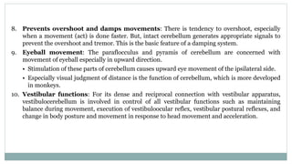8. Prevents overshoot and damps movements: There is tendency to overshoot, especially
when a movement (act) is done faster. But, intact cerebellum generates appropriate signals to
prevent the overshoot and tremor. This is the basic feature of a damping system.
9. Eyeball movement: The paraflocculus and pyramis of cerebellum are concerned with
movement of eyeball especially in upward direction.
• Stimulation of these parts of cerebellum causes upward eye movement of the ipsilateral side.
• Especially visual judgment of distance is the function of cerebellum, which is more developed
in monkeys.
10. Vestibular functions: For its dense and reciprocal connection with vestibular apparatus,
vestibulocerebellum is involved in control of all vestibular functions such as maintaining
balance during movement, execution of vestibuloocular reflex, vestibular postural reflexes, and
change in body posture and movement in response to head movement and acceleration.
 