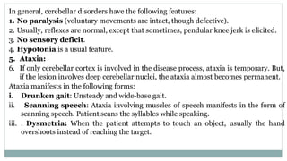 In general, cerebellar disorders have the following features:
1. No paralysis (voluntary movements are intact, though defective).
2. Usually, reflexes are normal, except that sometimes, pendular knee jerk is elicited.
3. No sensory deficit.
4. Hypotonia is a usual feature.
5. Ataxia:
6. If only cerebellar cortex is involved in the disease process, ataxia is temporary. But,
if the lesion involves deep cerebellar nuclei, the ataxia almost becomes permanent.
Ataxia manifests in the following forms:
i. Drunken gait: Unsteady and wide-base gait.
ii. Scanning speech: Ataxia involving muscles of speech manifests in the form of
scanning speech. Patient scans the syllables while speaking.
iii. . Dysmetria: When the patient attempts to touch an object, usually the hand
overshoots instead of reaching the target.
 