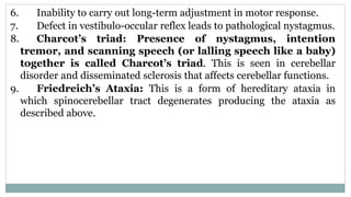 6. Inability to carry out long-term adjustment in motor response.
7. Defect in vestibulo-occular reflex leads to pathological nystagmus.
8. Charcot’s triad: Presence of nystagmus, intention
tremor, and scanning speech (or lalling speech like a baby)
together is called Charcot’s triad. This is seen in cerebellar
disorder and disseminated sclerosis that affects cerebellar functions.
9. Friedreich’s Ataxia: This is a form of hereditary ataxia in
which spinocerebellar tract degenerates producing the ataxia as
described above.
 