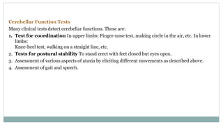 Cerebellar Function Tests
Many clinical tests detect cerebellar functions. These are:
1. Test for coordination In upper limbs: Finger-nose test, making circle in the air, etc. In lower
limbs:
Knee-heel test, walking on a straight line, etc.
2. Tests for postural stability To stand erect with feet closed but eyes open.
3. Assessment of various aspects of ataxia by eliciting different movements as described above.
4. Assessment of gait and speech.
 