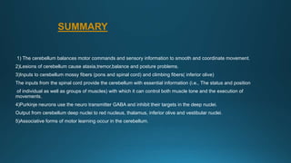 SUMMARY
1) The cerebellum balances motor commands and sensory information to smooth and coordinate movement.
2)Lesions of cerebellum cause ataxia,tremor,balance and posture problems.
3)Inputs to cerebellum mossy fibers (pons and spinal cord) and climbing fibers( inferior olive)
The inputs from the spinal cord provide the cerebellum with essential information (i.e., The status and position
of individual as well as groups of muscles) with which it can control both muscle tone and the execution of
movements.
4)Purkinje neurons use the neuro transmitter GABA and inhibit their targets in the deep nuclei.
Output from cerebellum deep nuclei to red nucleus, thalamus, inferior olive and vestibular nuclei.
5)Associative forms of motor learning occur in the cerebellum.
 