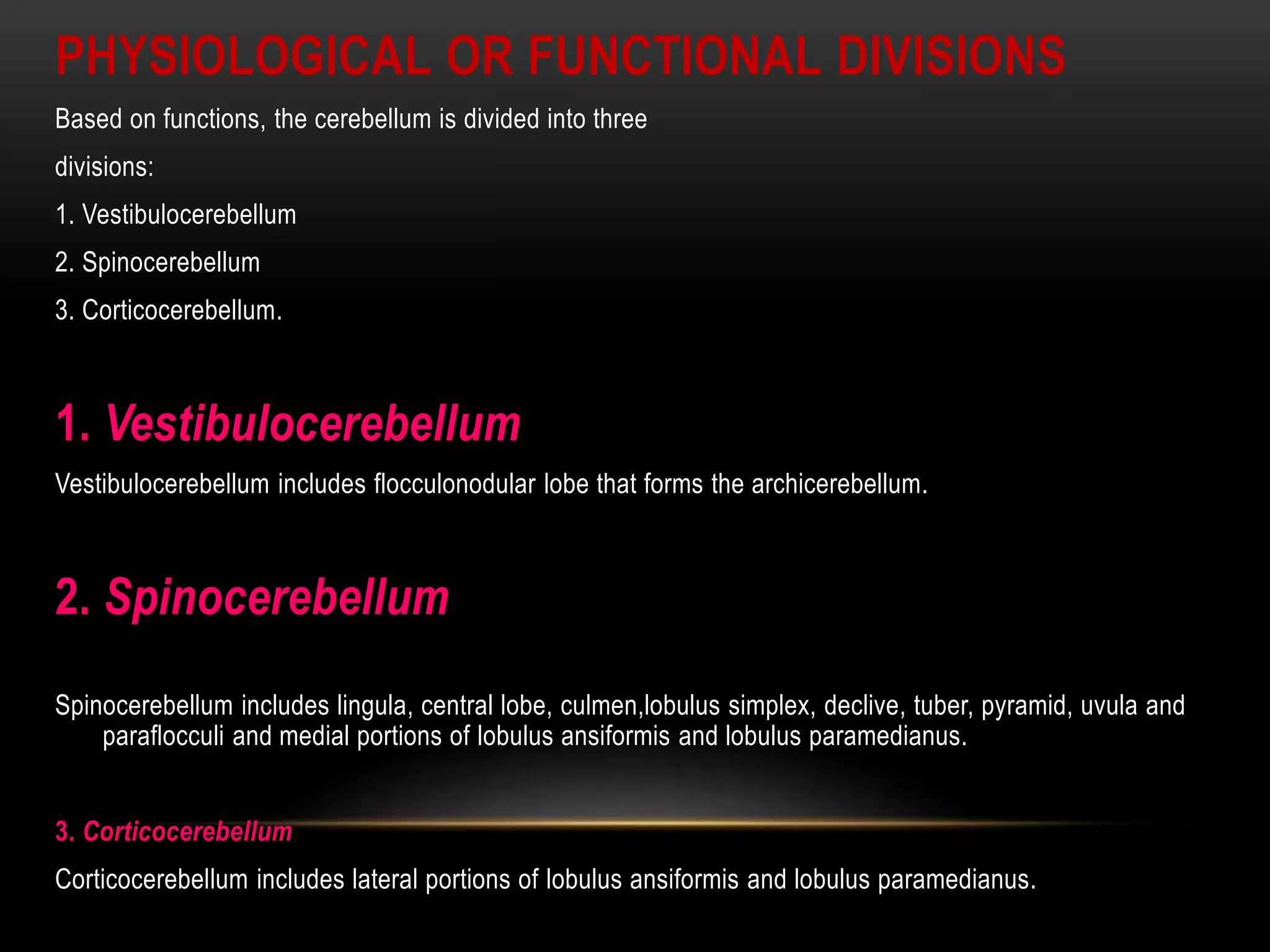 PHYSIOLOGICAL OR FUNCTIONAL DIVISIONS
Based on functions, the cerebellum is divided into three
divisions:
1. Vestibulocerebellum
2. Spinocerebellum
3. Corticocerebellum.
1. Vestibulocerebellum
Vestibulocerebellum includes flocculonodular lobe that forms the archicerebellum.
2. Spinocerebellum
Spinocerebellum includes lingula, central lobe, culmen,lobulus simplex, declive, tuber, pyramid, uvula and
paraflocculi and medial portions of lobulus ansiformis and lobulus paramedianus.
3. Corticocerebellum
Corticocerebellum includes lateral portions of lobulus ansiformis and lobulus paramedianus.
 