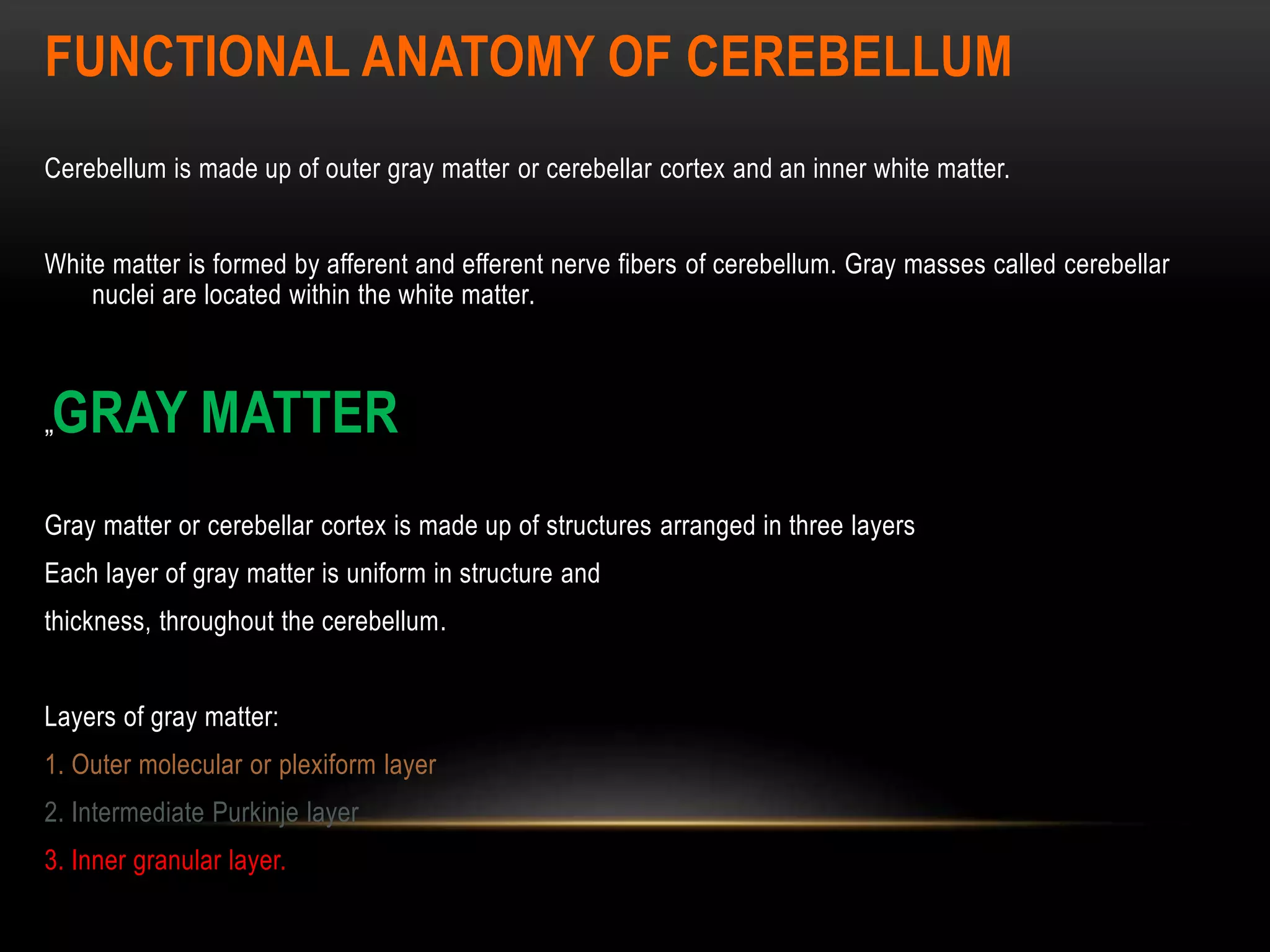FUNCTIONAL ANATOMY OF CEREBELLUM
Cerebellum is made up of outer gray matter or cerebellar cortex and an inner white matter.
White matter is formed by afferent and efferent nerve fibers of cerebellum. Gray masses called cerebellar
nuclei are located within the white matter.
„GRAY MATTER
Gray matter or cerebellar cortex is made up of structures arranged in three layers
Each layer of gray matter is uniform in structure and
thickness, throughout the cerebellum.
Layers of gray matter:
1. Outer molecular or plexiform layer
2. Intermediate Purkinje layer
3. Inner granular layer.
 