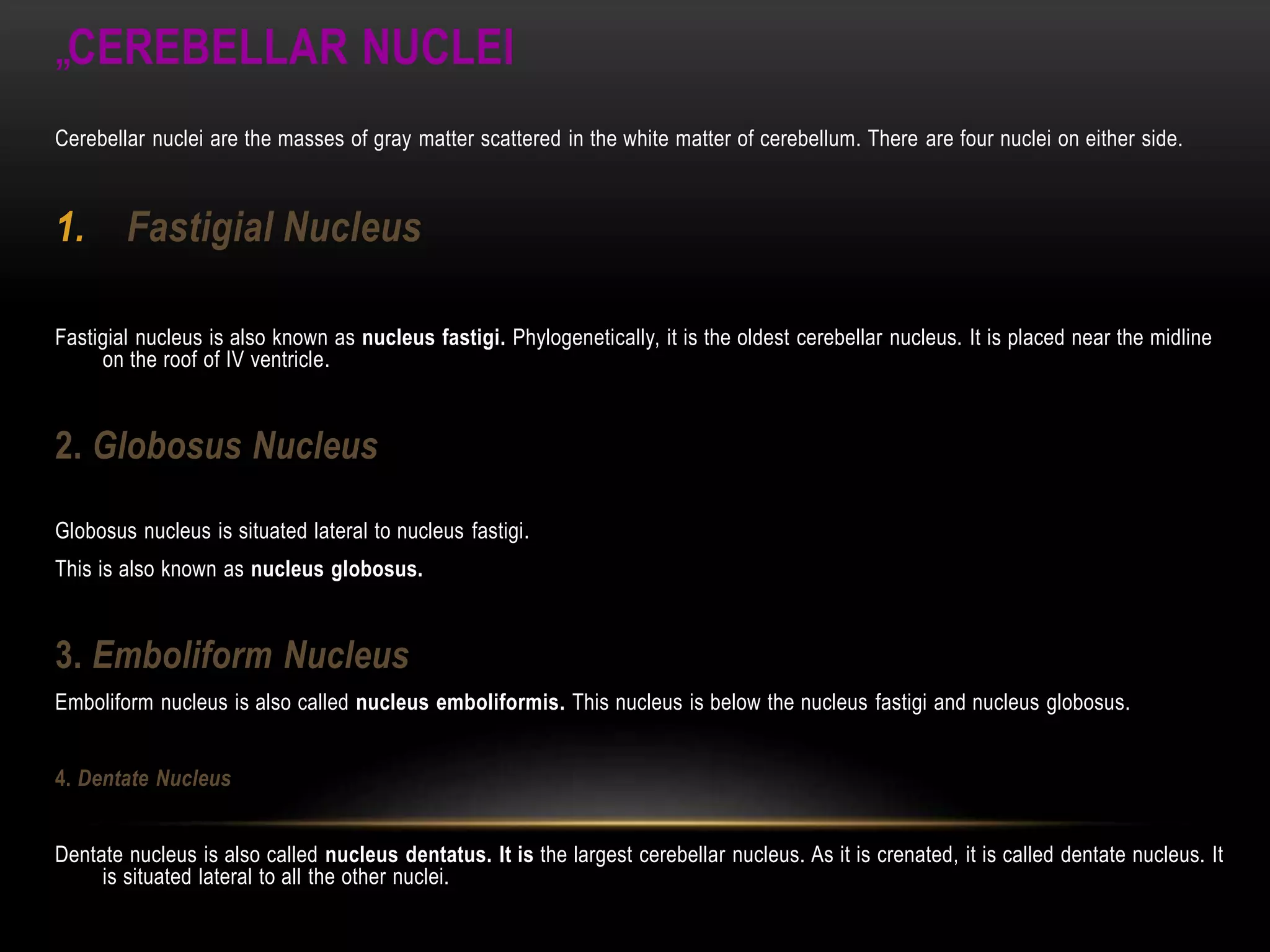 „CEREBELLAR NUCLEI
Cerebellar nuclei are the masses of gray matter scattered in the white matter of cerebellum. There are four nuclei on either side.
1. Fastigial Nucleus
Fastigial nucleus is also known as nucleus fastigi. Phylogenetically, it is the oldest cerebellar nucleus. It is placed near the midline
on the roof of IV ventricle.
2. Globosus Nucleus
Globosus nucleus is situated lateral to nucleus fastigi.
This is also known as nucleus globosus.
3. Emboliform Nucleus
Emboliform nucleus is also called nucleus emboliformis. This nucleus is below the nucleus fastigi and nucleus globosus.
4. Dentate Nucleus
Dentate nucleus is also called nucleus dentatus. It is the largest cerebellar nucleus. As it is crenated, it is called dentate nucleus. It
is situated lateral to all the other nuclei.
 