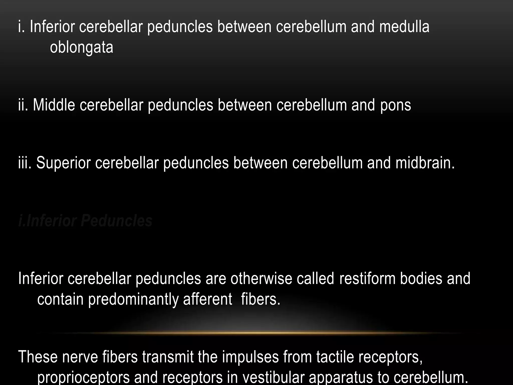 i. Inferior cerebellar peduncles between cerebellum and medulla
oblongata
ii. Middle cerebellar peduncles between cerebellum and pons
iii. Superior cerebellar peduncles between cerebellum and midbrain.
i.Inferior Peduncles
Inferior cerebellar peduncles are otherwise called restiform bodies and
contain predominantly afferent fibers.
These nerve fibers transmit the impulses from tactile receptors,
proprioceptors and receptors in vestibular apparatus to cerebellum.
 