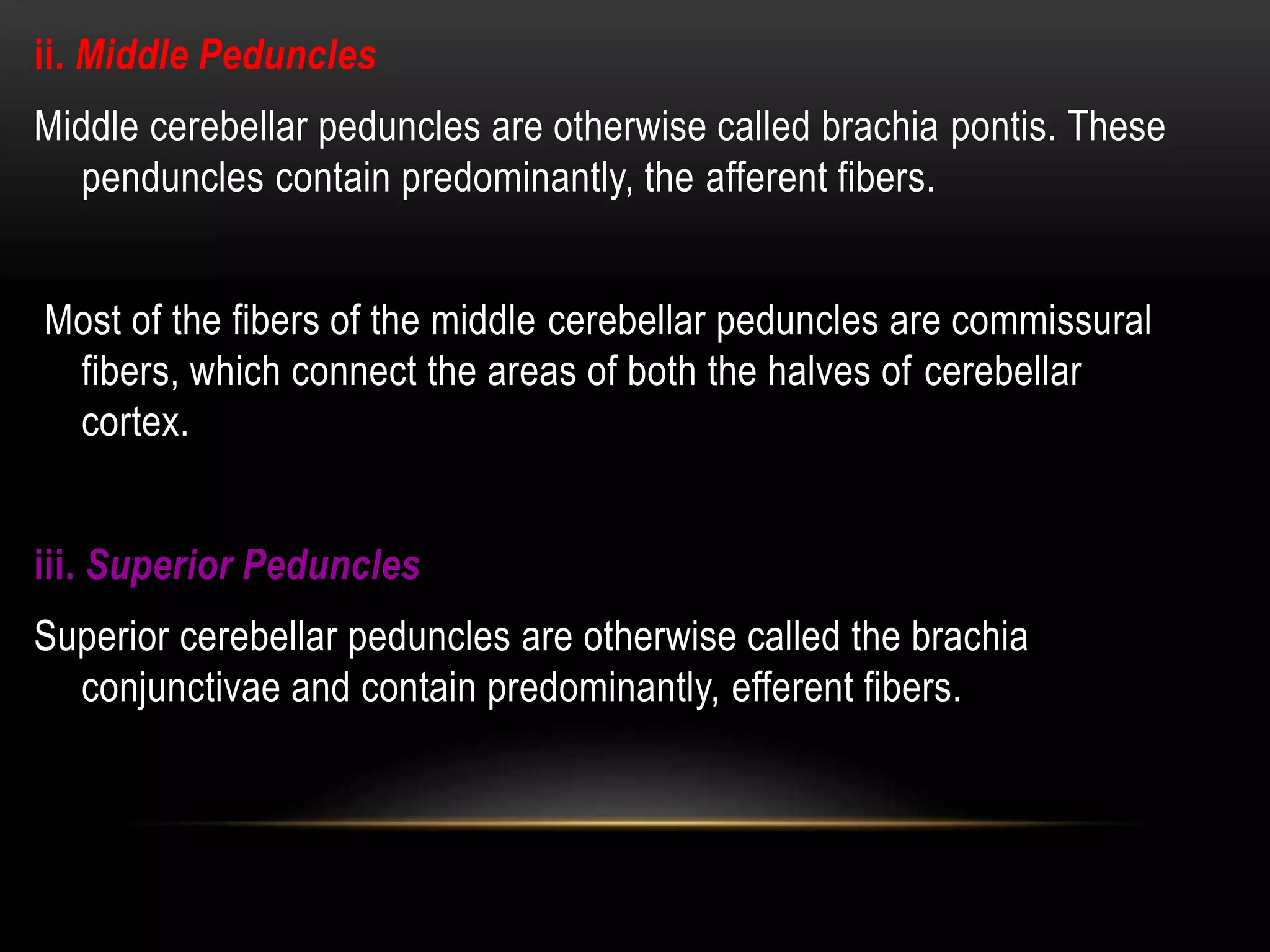 ii. Middle Peduncles
Middle cerebellar peduncles are otherwise called brachia pontis. These
penduncles contain predominantly, the afferent fibers.
Most of the fibers of the middle cerebellar peduncles are commissural
fibers, which connect the areas of both the halves of cerebellar
cortex.
iii. Superior Peduncles
Superior cerebellar peduncles are otherwise called the brachia
conjunctivae and contain predominantly, efferent fibers.
 