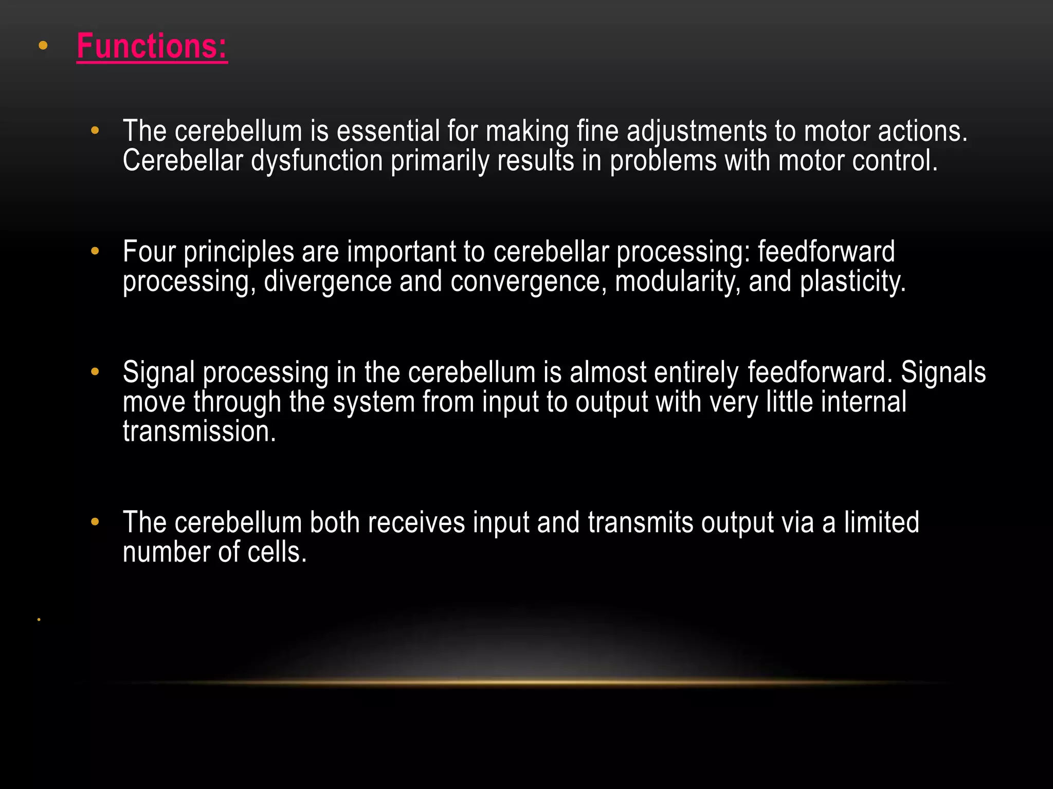 • Functions:
• The cerebellum is essential for making fine adjustments to motor actions.
Cerebellar dysfunction primarily results in problems with motor control.
• Four principles are important to cerebellar processing: feedforward
processing, divergence and convergence, modularity, and plasticity.
• Signal processing in the cerebellum is almost entirely feedforward. Signals
move through the system from input to output with very little internal
transmission.
• The cerebellum both receives input and transmits output via a limited
number of cells.
•
 