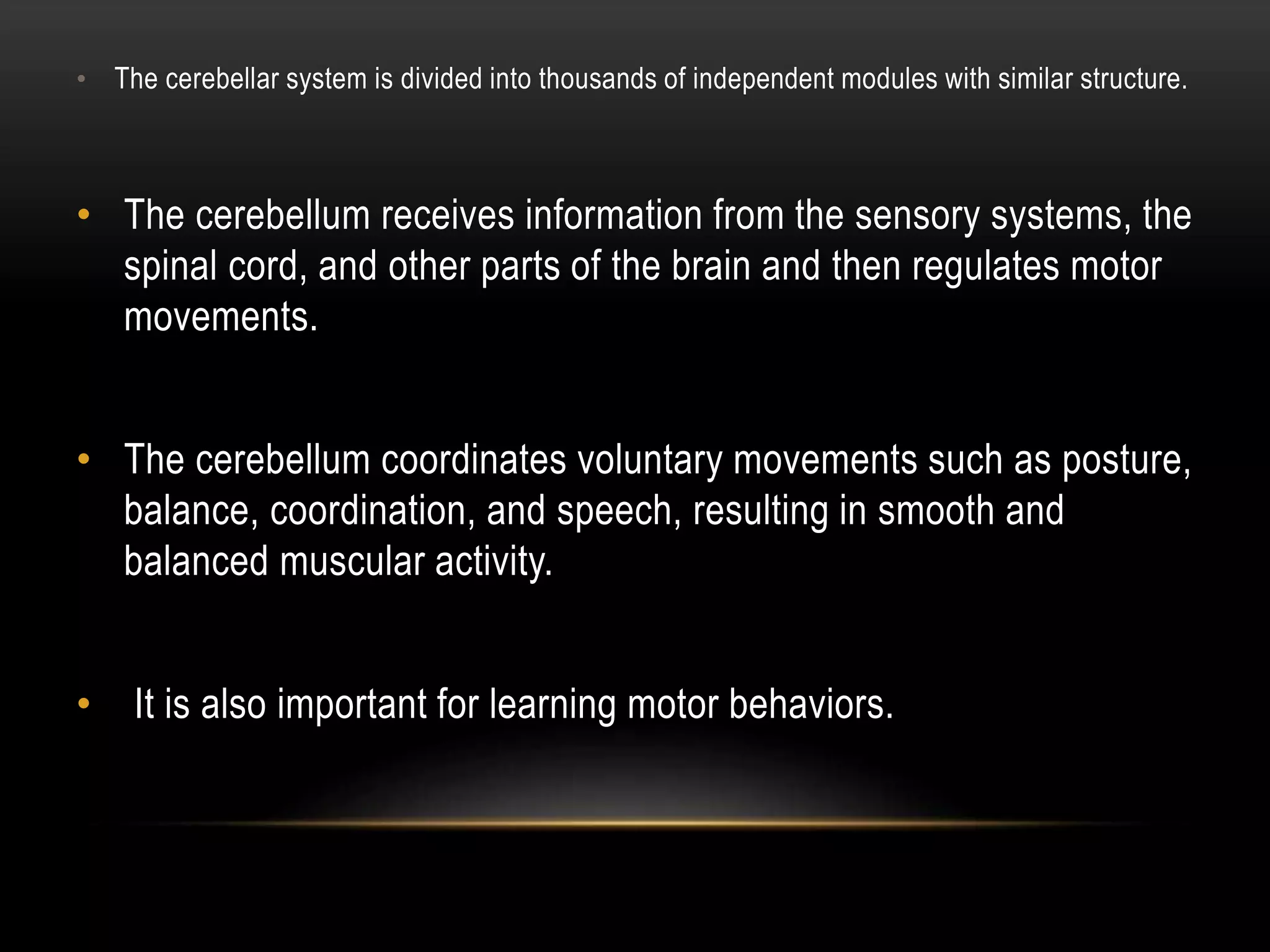 • The cerebellar system is divided into thousands of independent modules with similar structure.
• The cerebellum receives information from the sensory systems, the
spinal cord, and other parts of the brain and then regulates motor
movements.
• The cerebellum coordinates voluntary movements such as posture,
balance, coordination, and speech, resulting in smooth and
balanced muscular activity.
• It is also important for learning motor behaviors.
 