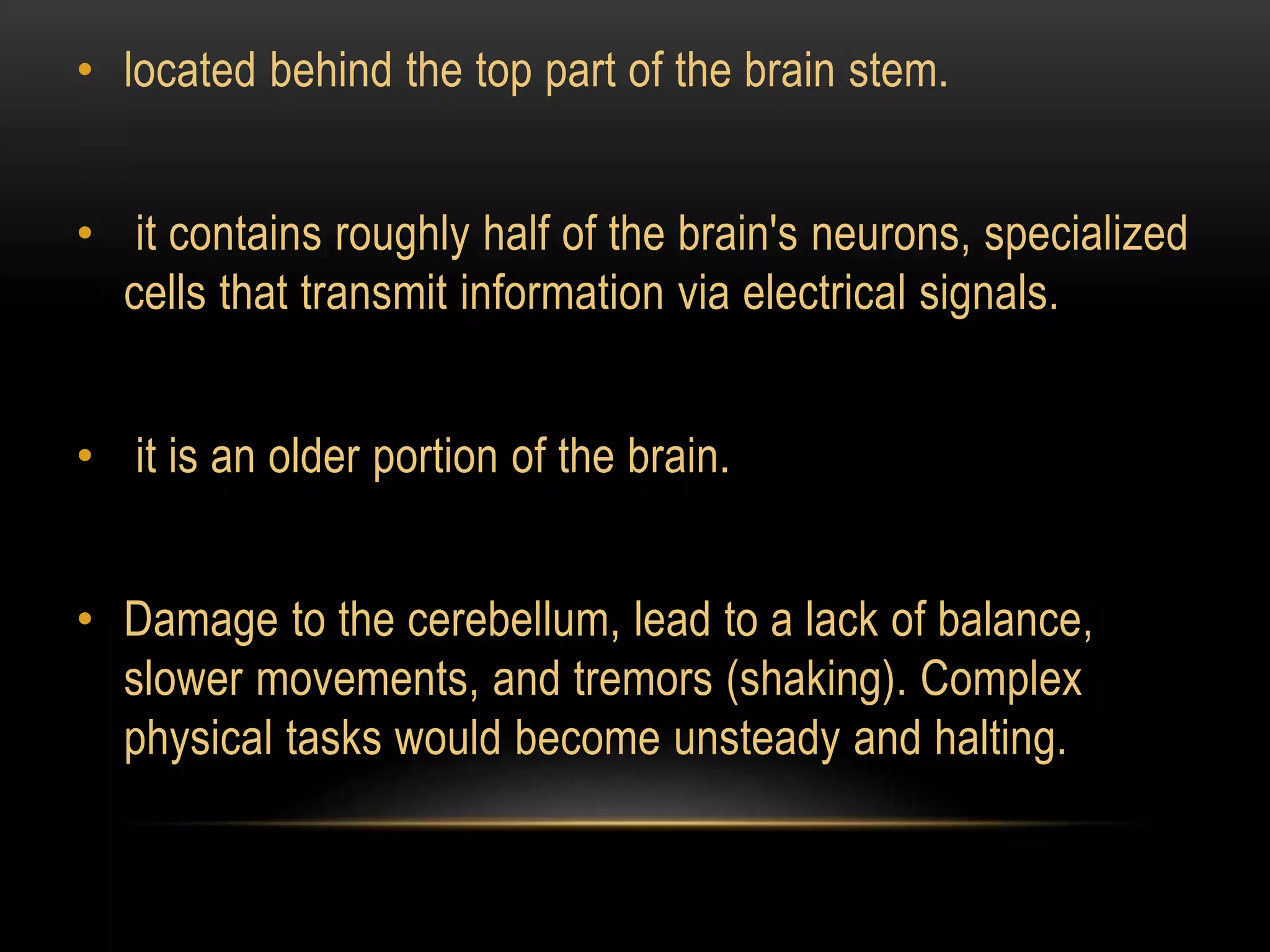 • located behind the top part of the brain stem.
• it contains roughly half of the brain's neurons, specialized
cells that transmit information via electrical signals.
• it is an older portion of the brain.
• Damage to the cerebellum, lead to a lack of balance,
slower movements, and tremors (shaking). Complex
physical tasks would become unsteady and halting.
 