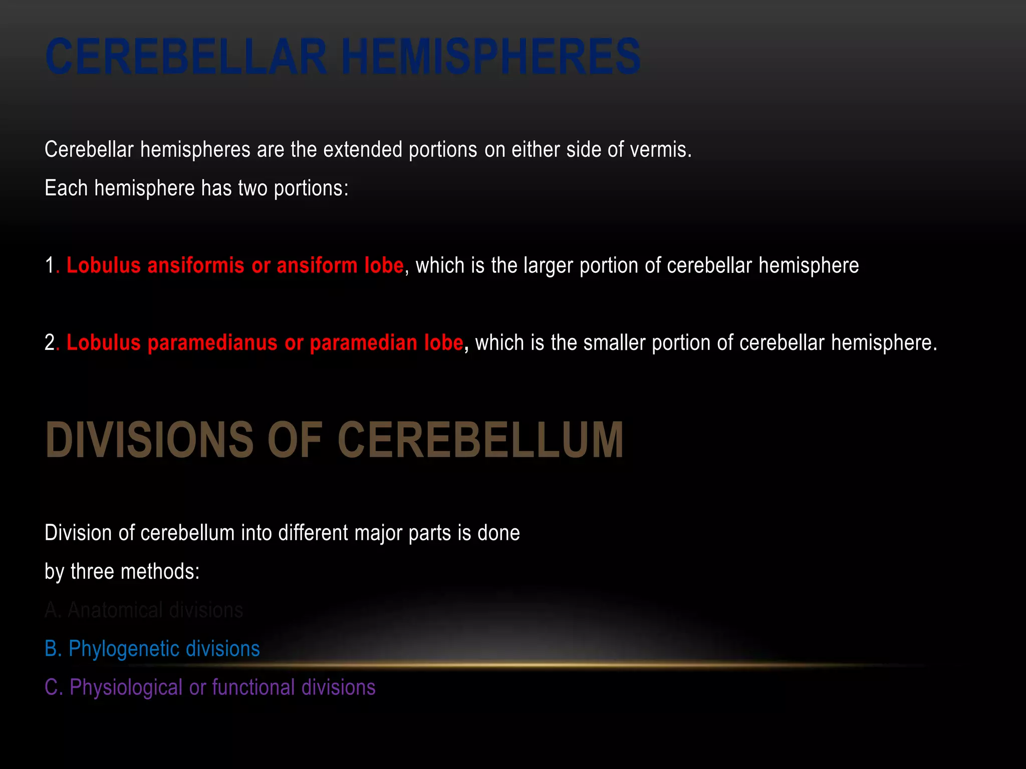 CEREBELLAR HEMISPHERES
Cerebellar hemispheres are the extended portions on either side of vermis.
Each hemisphere has two portions:
1. Lobulus ansiformis or ansiform lobe, which is the larger portion of cerebellar hemisphere
2. Lobulus paramedianus or paramedian lobe, which is the smaller portion of cerebellar hemisphere.
DIVISIONS OF CEREBELLUM
Division of cerebellum into different major parts is done
by three methods:
A. Anatomical divisions
B. Phylogenetic divisions
C. Physiological or functional divisions
 