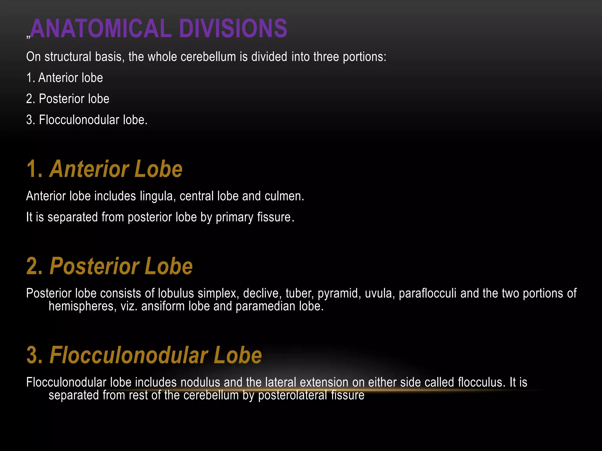 „ANATOMICAL DIVISIONS
On structural basis, the whole cerebellum is divided into three portions:
1. Anterior lobe
2. Posterior lobe
3. Flocculonodular lobe.
1. Anterior Lobe
Anterior lobe includes lingula, central lobe and culmen.
It is separated from posterior lobe by primary fissure.
2. Posterior Lobe
Posterior lobe consists of lobulus simplex, declive, tuber, pyramid, uvula, paraflocculi and the two portions of
hemispheres, viz. ansiform lobe and paramedian lobe.
3. Flocculonodular Lobe
Flocculonodular lobe includes nodulus and the lateral extension on either side called flocculus. It is
separated from rest of the cerebellum by posterolateral fissure
 