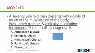 MCQ 2 of 3
• A seventy year old man presents with rigidity of
much of the musculature of the body,
involuntary tremors & difficulty in initiating
movement. The most likely diagnosis is:
A. Alzheimer’s disease
B. Cerebellar Ataxia
C. Huntington’s Chorea
D. Parkinson’s disease
E. Thyrotoxicosis
12-Dec-17 Cerebellum | © Prof. Dr. Rashid Mahmood
D
 