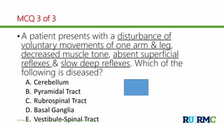 MCQ 3 of 3
• A patient presents with a disturbance of
voluntary movements of one arm & leg,
decreased muscle tone, absent superficial
reflexes & slow deep reflexes. Which of the
following is diseased?
A. Cerebellum
B. Pyramidal Tract
C. Rubrospinal Tract
D. Basal Ganglia
E. Vestibule-Spinal Tract12-Dec-17 Cerebellum | © Prof. Dr. Rashid Mahmood
B
 
