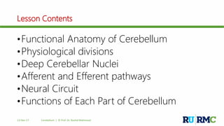 Lesson Contents
•Functional Anatomy of Cerebellum
•Physiological divisions
•Deep Cerebellar Nuclei
•Afferent and Efferent pathways
•Neural Circuit
•Functions of Each Part of Cerebellum
12-Dec-17 Cerebellum | © Prof. Dr. Rashid Mahmood
 