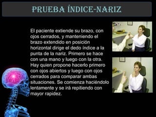 prUeba índICe-narIz

     El paciente extiende su brazo, con
     ojos cerrados, y manteniendo el
     brazo extendido en posición
     horizontal dirige el dedo índice a la
     punta de la nariz. Primero se hace
     con una mano y luego con la otra.
     Hay quien propone hacerlo primero
     con ojos abiertos y luego con ojos
     cerrados para comparar ambas
     situaciones. Se comienza haciéndolo
     lentamente y se irá repitiendo con
     mayor rapidez.


21
 