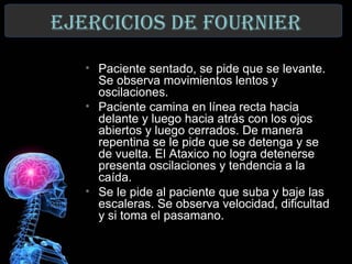 ejerCICIos de FoUrnIer
   • Paciente sentado, se pide que se levante.
     Se observa movimientos lentos y
     oscilaciones.
   • Paciente camina en línea recta hacia
     delante y luego hacia atrás con los ojos
     abiertos y luego cerrados. De manera
     repentina se le pide que se detenga y se
     de vuelta. El Ataxico no logra detenerse
     presenta oscilaciones y tendencia a la
     caída.
   • Se le pide al paciente que suba y baje las
     escaleras. Se observa velocidad, dificultad
     y si toma el pasamano.
 